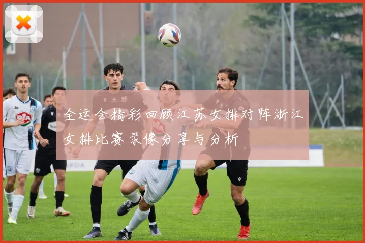 全运会精彩回顾江苏女排对阵浙江女排比赛录像分享与分析