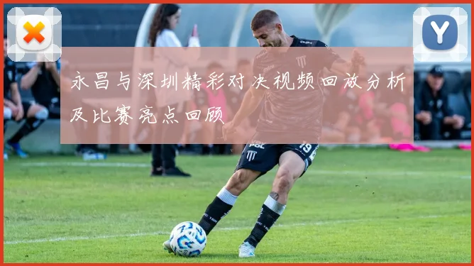 永昌与深圳精彩对决视频回放分析及比赛亮点回顾