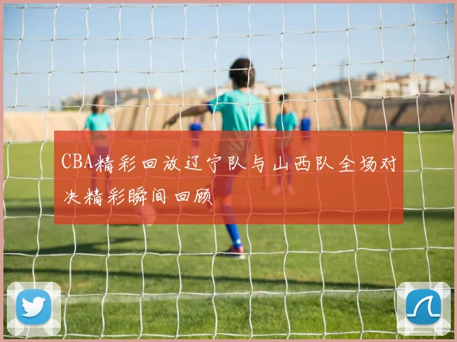 CBA精彩回放辽宁队与山西队全场对决精彩瞬间回顾