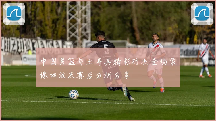 中国男篮与土耳其精彩对决全场录像回放及赛后分析分享