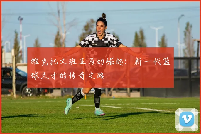 维克托文班亚马的崛起：新一代篮球天才的传奇之路