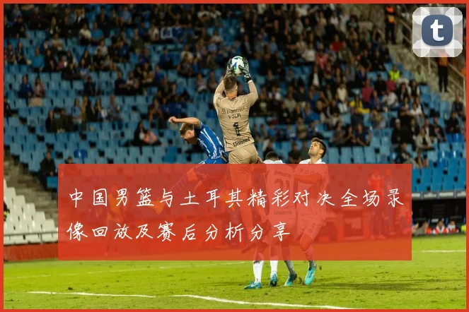 中国男篮与土耳其精彩对决全场录像回放及赛后分析分享