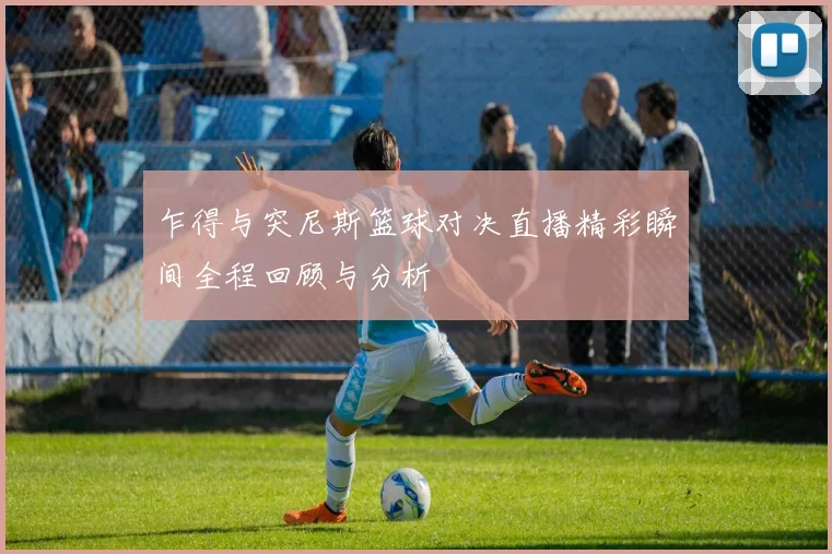 乍得与突尼斯篮球对决直播精彩瞬间全程回顾与分析