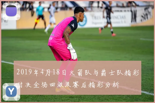 2019年4月18日火箭队与爵士队精彩对决全场回放及赛后精彩分析