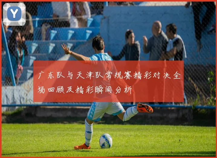 广东队与天津队常规赛精彩对决全场回顾及精彩瞬间分析