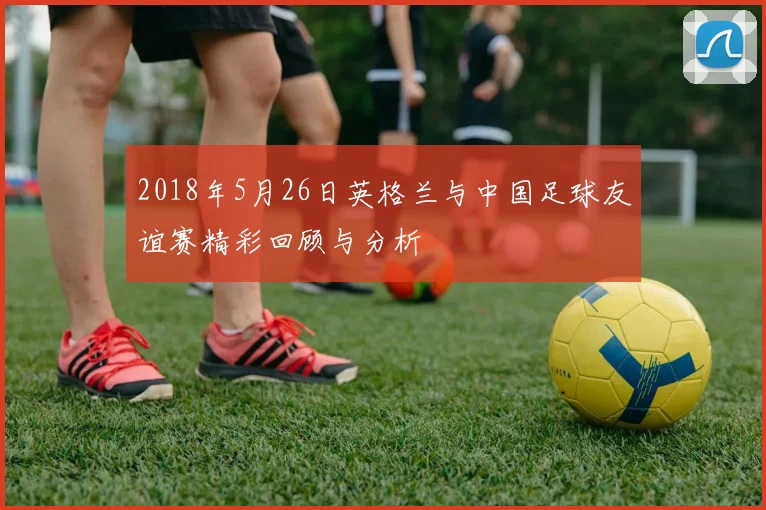 2018年5月26日英格兰与中国足球友谊赛精彩回顾与分析