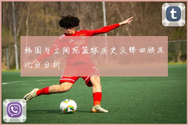 韩国与立陶宛篮球历史交锋回顾及比分分析