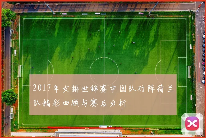 2017年女排世锦赛中国队对阵荷兰队精彩回顾与赛后分析