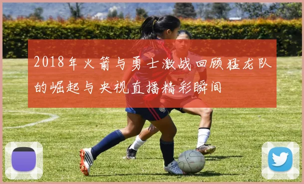 2018年火箭与勇士激战回顾猛龙队的崛起与央视直播精彩瞬间