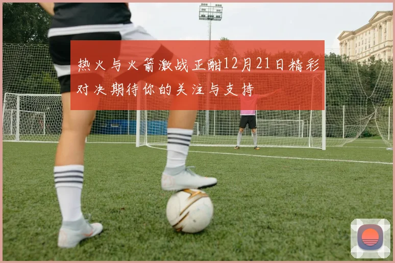 热火与火箭激战正酣12月21日精彩对决期待你的关注与支持