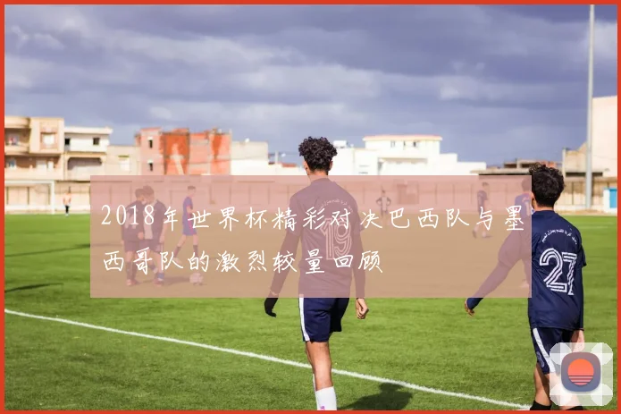 2018年世界杯精彩对决巴西队与墨西哥队的激烈较量回顾
