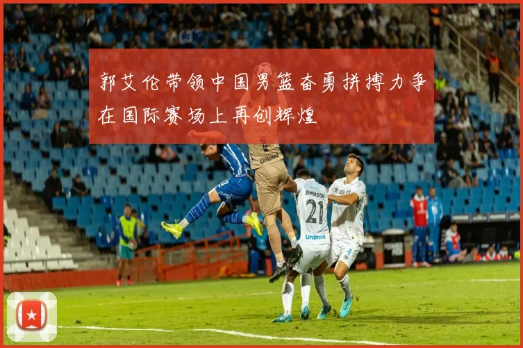 郭艾伦带领中国男篮奋勇拼搏力争在国际赛场上再创辉煌