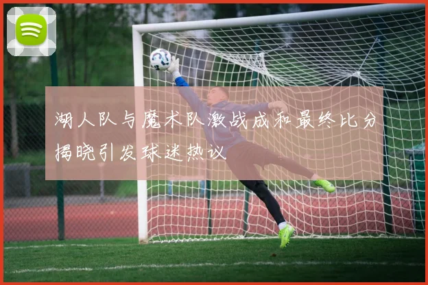 湖人队与魔术队激战成和最终比分揭晓引发球迷热议