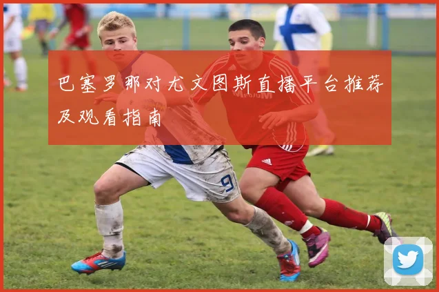 巴塞罗那对尤文图斯直播平台推荐及观看指南