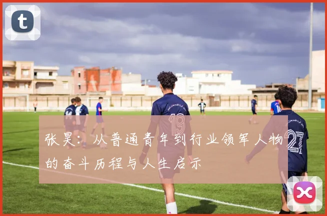 张昊：从普通青年到行业领军人物的奋斗历程与人生启示