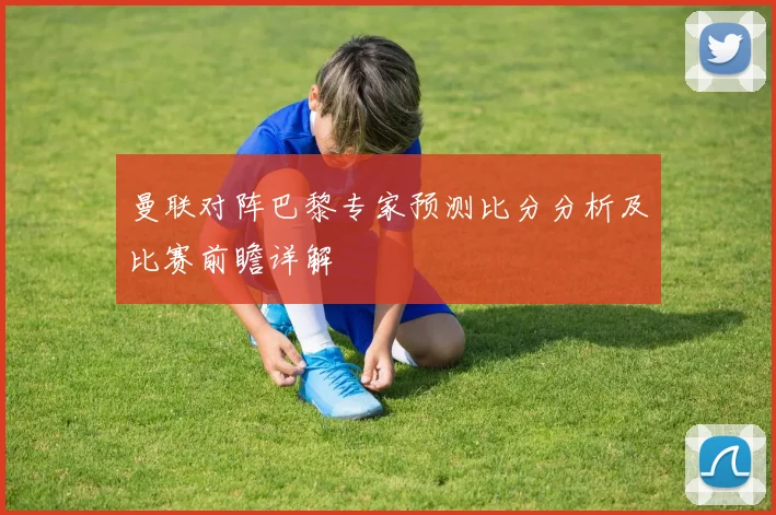 曼联对阵巴黎专家预测比分分析及比赛前瞻详解