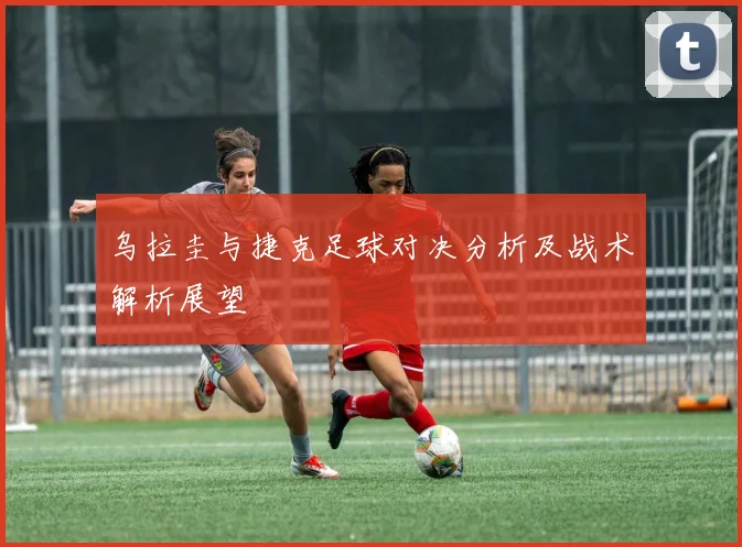 乌拉圭与捷克足球对决分析及战术解析展望