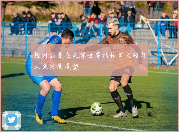 格列兹曼在足球世界的传奇之路与未来发展展望