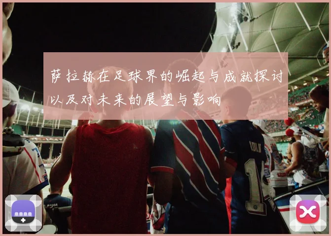 萨拉赫在足球界的崛起与成就探讨以及对未来的展望与影响