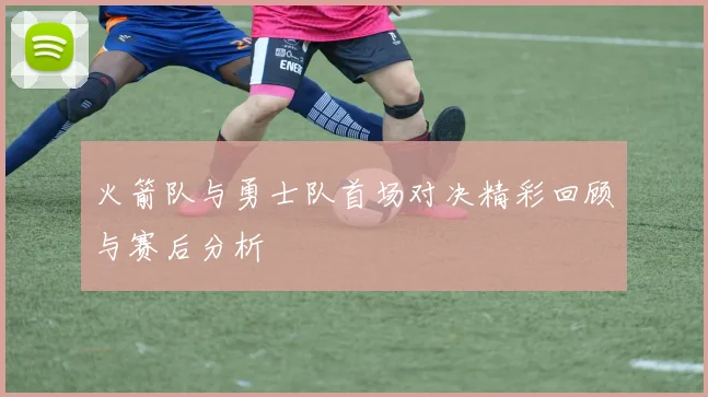 火箭队与勇士队首场对决精彩回顾与赛后分析