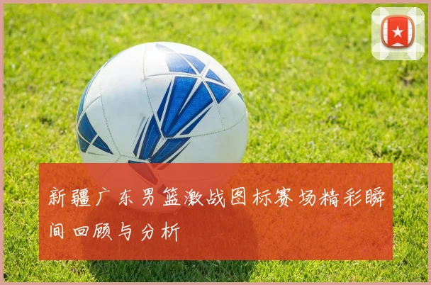 新疆广东男篮激战图标赛场精彩瞬间回顾与分析