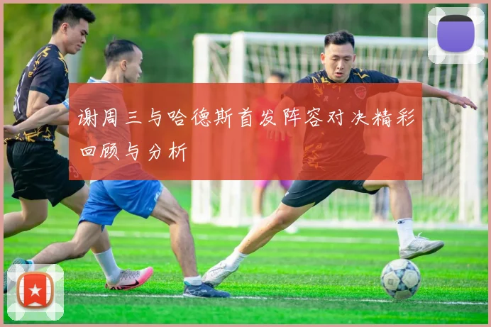 谢周三与哈德斯首发阵容对决精彩回顾与分析