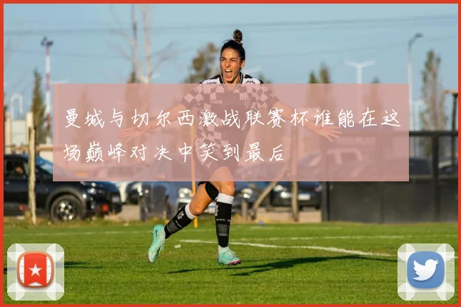 曼城与切尔西激战联赛杯谁能在这场巅峰对决中笑到最后