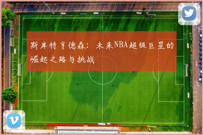 斯库特亨德森：未来NBA超级巨星的崛起之路与挑战