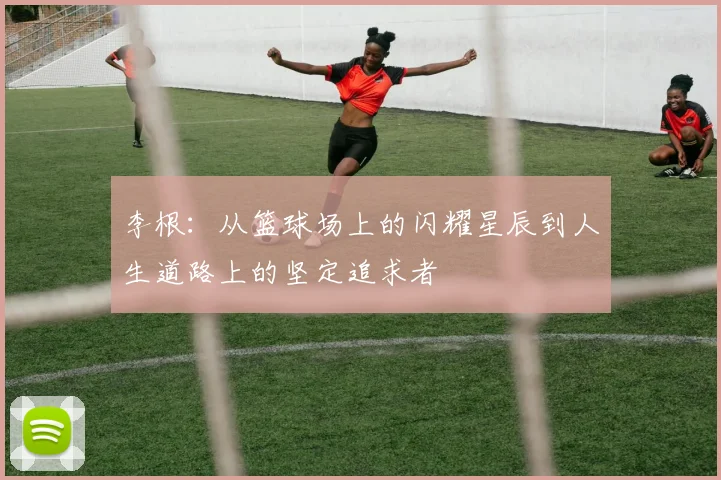 李根：从篮球场上的闪耀星辰到人生道路上的坚定追求者