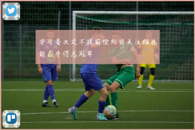 字母哥决定不提前续约将关注雄鹿能否夺得总冠军