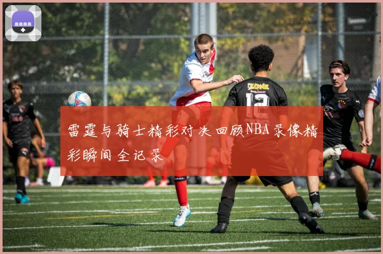 雷霆与骑士精彩对决回顾NBA录像精彩瞬间全记录