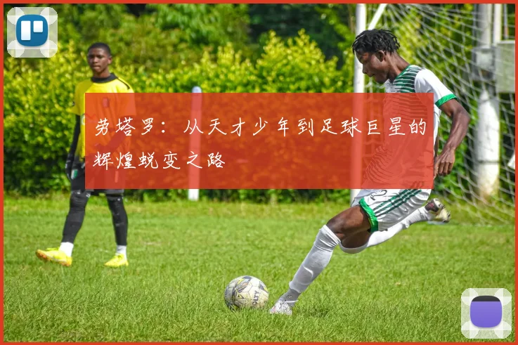 劳塔罗：从天才少年到足球巨星的辉煌蜕变之路