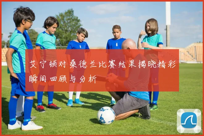艾宁顿对桑德兰比赛结果揭晓精彩瞬间回顾与分析