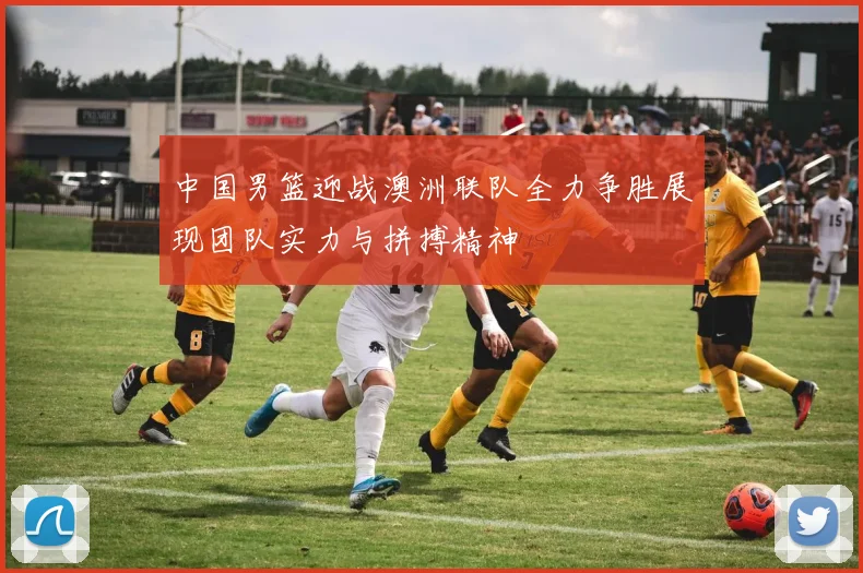 中国男篮迎战澳洲联队全力争胜展现团队实力与拼搏精神