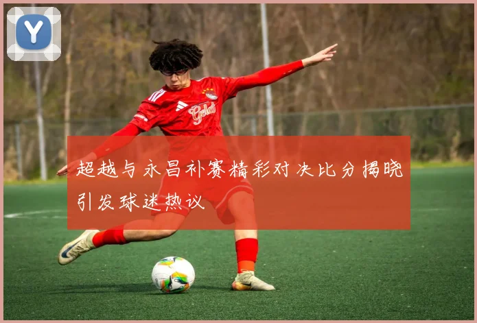 超越与永昌补赛精彩对决比分揭晓引发球迷热议