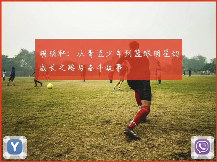 胡明轩：从青涩少年到篮球明星的成长之路与奋斗故事