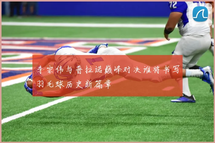 李宗伟与普拉诺巅峰对决谁将书写羽毛球历史新篇章